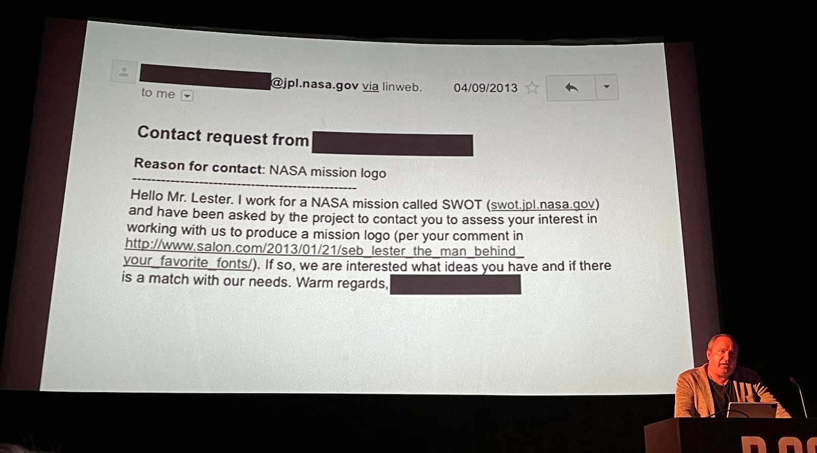 Seb in front of slide that shows email. Contact request from redacted. Reason for contact: NASA mission logo. Hello Mr. Lester. I work for a NASA mission called SWOT (swot.jpl.nasa.gov) and have been asked by the project to contact you to assess your interest in working with us to produce a mission logo (per your comment in http://www.salon.com/2013/01/21/seblester the man behind your favorite fonts/). If so, we are interested what ideas you have and if there is a match with our needs. Warm regards, redacted.